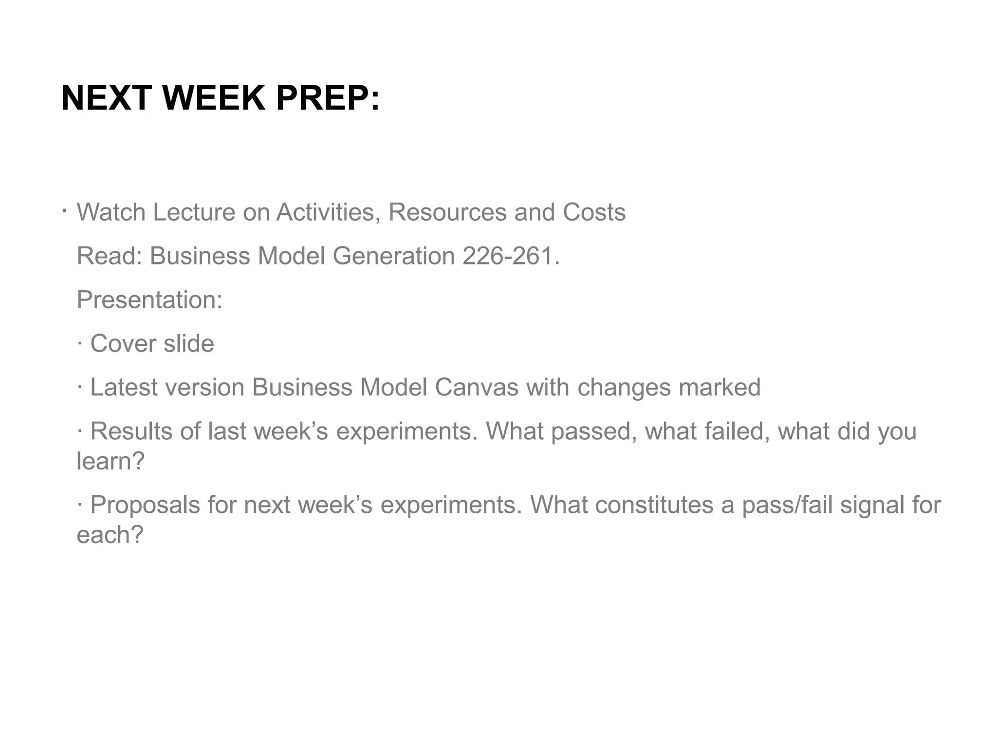NEXT WEEK PREP:
. Watch Lecture on Activities, Resources and Costs
Read: Business Model Generation 226-261.
Presentation:
· Cover slide
· Latest version Business Model Canvas with changes marked

· Results of last week’s experiments. What passed, what failed, what did you
learn?
· Proposals for next week’s experiments. What constitutes a pass/fail signal for
each?

 