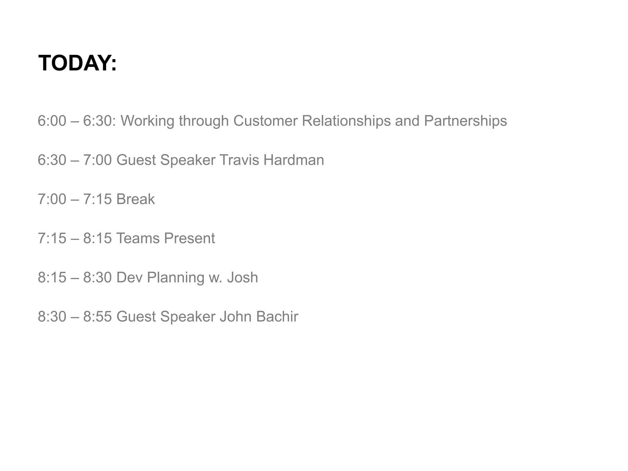 TODAY:
6:00 – 6:30: Working through Customer Relationships and Partnerships

6:30 – 7:00 Guest Speaker Travis Hardman
7:00 – 7:15 Break
7:15 – 8:15 Teams Present
8:15 – 8:30 Dev Planning w. Josh
8:30 – 8:55 Guest Speaker John Bachir

 