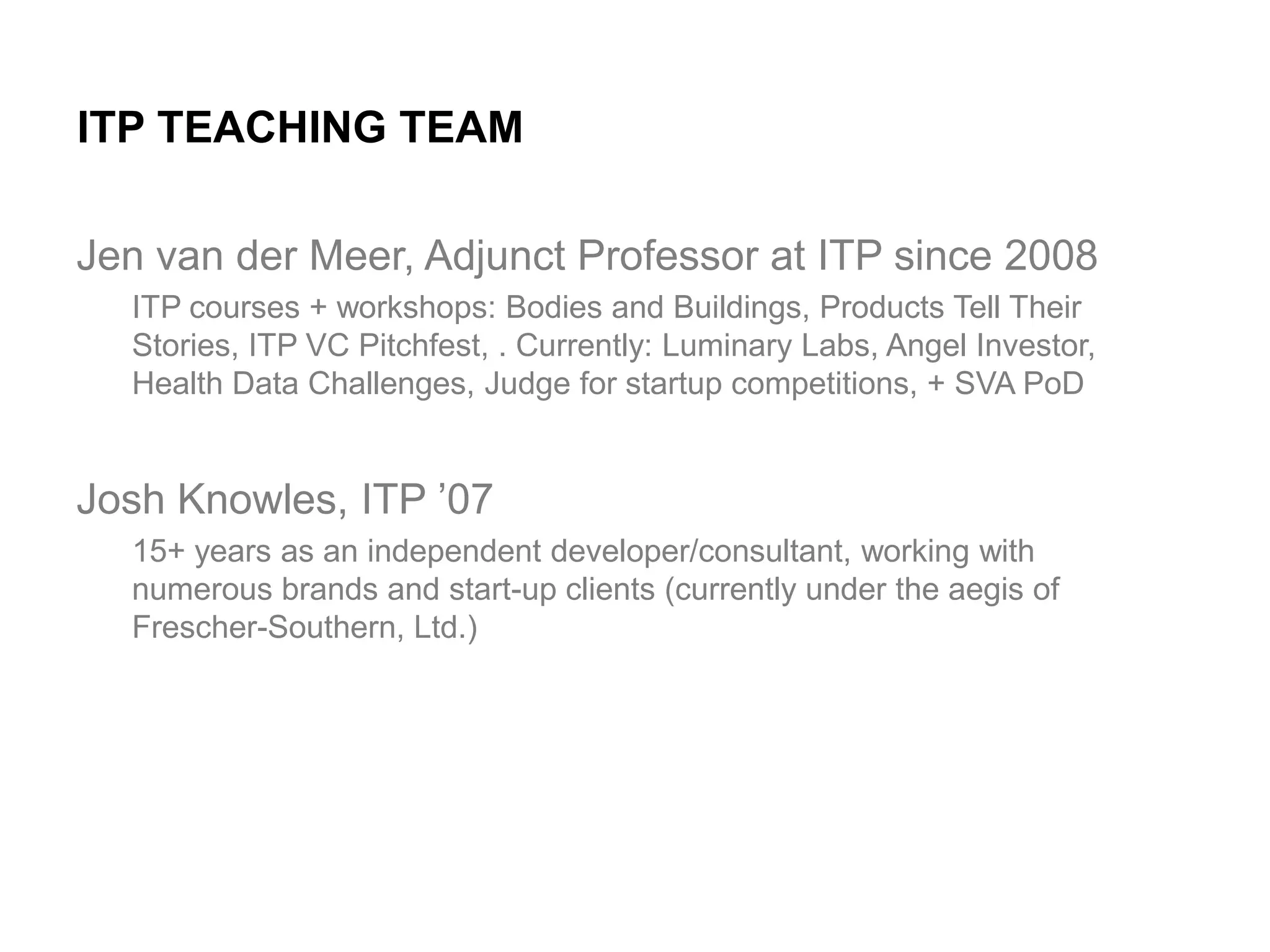 ITP TEACHING TEAM
Jen van der Meer, Adjunct Professor at ITP since 2008
ITP courses + workshops: Bodies and Buildings, Products Tell Their
Stories, ITP VC Pitchfest, . Currently: Luminary Labs, Angel Investor,
Health Data Challenges, Judge for startup competitions, + SVA PoD

Josh Knowles, ITP ’07
15+ years as an independent developer/consultant, working with
numerous brands and start-up clients (currently under the aegis of
Frescher-Southern, Ltd.)

 