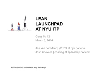 Class 5 / 12
March 3, 2014
Jen van der Meer | jd1159 at nyu dot edu
Josh Knowles | chasing at spaceship dot com
LEAN
LAUNCHPAD
AT NYU ITP
Rockets Sketches borrowed from Harry Allen Design
 