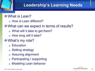 Leadership’s Learning Needs
What is Lean?


How is Lean different?

What can we expect in terms of results?



What will it take to get them?
How long will it take?

What’s my role?






Education
Setting strategy
Assuring alignment
Participating / supporting
Modeling Lean behavior

© 2011 Karen Martin & Associates

11

 