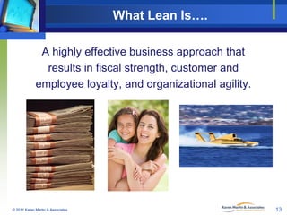 What Lean Is….
A highly effective business approach that
results in fiscal strength, customer and
employee loyalty, and organizational agility.

© 2011 Karen Martin & Associates

13

 