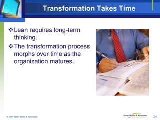 Transformation Takes Time
Lean requires long-term
thinking.
The transformation process
morphs over time as the
organization matures.

© 2011 Karen Martin & Associates

24

 