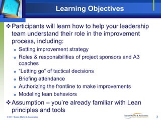 Learning Objectives
Participants will learn how to help your leadership
team understand their role in the improvement
process, including:










Setting improvement strategy
Roles & responsibilities of project sponsors and A3
coaches
“Letting go” of tactical decisions
Briefing attendance
Authorizing the frontline to make improvements
Modeling lean behaviors

Assumption – you’re already familiar with Lean
principles and tools
© 2011 Karen Martin & Associates

3

 