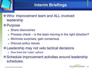 Interim Briefings
Who: Improvement team and ALL involved
leadership
Purpose





Share discoveries
Process check – is the team moving in the right direction?
Minimize surprises; gain consensus
Discuss policy issues

Leadership may not veto tactical decisions


Give them the “rules” upfront

Schedule improvement activities around leadership
schedules.
© 2010 Karen Martin & Associates

37

 