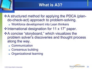 What is A3?
A structured method for applying the PDCA (plando-check-act) approach to problem-solving.


Workforce development into Lean thinkers

International designation for 11 x 17” paper.
A concise “storyboard,” which visualizes the
problem solver’s discoveries and thought process
along the way.




Communication
Consensus building
Organizational learning

© 2010 Karen Martin & Associates

38

 