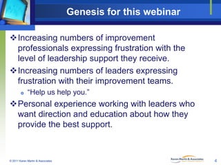 Genesis for this webinar
Increasing numbers of improvement
professionals expressing frustration with the
level of leadership support they receive.
Increasing numbers of leaders expressing
frustration with their improvement teams.


“Help us help you.”

Personal experience working with leaders who
want direction and education about how they
provide the best support.

© 2011 Karen Martin & Associates

4

 