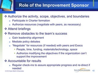 Role of the Improvement Sponsor
 Authorize the activity, scope, objectives, and boundaries



Participate in Charter formation
Authorize resources (negotiate with peers, as necessary)

 Attend briefings
 Remove obstacles to the team’s success




Gain leadership alignment
Mediate policy debates
“Negotiate” for resources (if needed) with peers and Execs
 People, time, funding, materials/technology, space
 Authorize modifying the objectives if the organization can’t
support the improvement

 Accountable for results


Regular check-ins to assure appropriate progress and re-direct if
needed

© 2010 Karen Martin & Associates

42

 