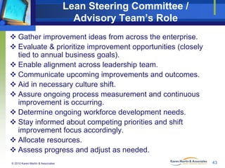 Lean Steering Committee /
Advisory Team’s Role
 Gather improvement ideas from across the enterprise.
 Evaluate & prioritize improvement opportunities (closely
tied to annual business goals).
 Enable alignment across leadership team.
 Communicate upcoming improvements and outcomes.
 Aid in necessary culture shift.
 Assure ongoing process measurement and continuous
improvement is occurring.
 Determine ongoing workforce development needs.
 Stay informed about competing priorities and shift
improvement focus accordingly.
 Allocate resources.
 Assess progress and adjust as needed.
© 2010 Karen Martin & Associates

43

 