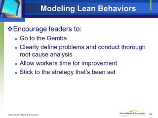 Modeling Lean Behaviors
Encourage leaders to:







Go to the Gemba
Clearly define problems and conduct thorough
root cause analysis
Allow workers time for improvement
Stick to the strategy that’s been set

© 2010 Karen Martin & Associates

44

 