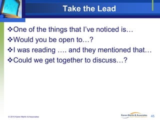 Take the Lead
One of the things that I’ve noticed is…
Would you be open to…?
I was reading …. and they mentioned that…
Could we get together to discuss…?

© 2010 Karen Martin & Associates

45

 