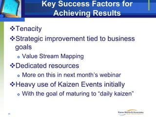 Key Success Factors for
Achieving Results
Tenacity
Strategic improvement tied to business
goals


Value Stream Mapping

Dedicated resources


More on this in next month’s webinar

Heavy use of Kaizen Events initially


46

With the goal of maturing to “daily kaizen”

 