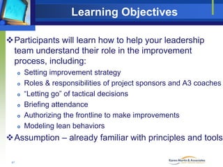 Learning Objectives
Participants will learn how to help your leadership
team understand their role in the improvement
process, including:







Setting improvement strategy
Roles & responsibilities of project sponsors and A3 coaches
“Letting go” of tactical decisions
Briefing attendance
Authorizing the frontline to make improvements
Modeling lean behaviors

Assumption – already familiar with principles and tools
47

 
