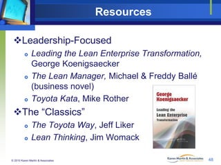 Resources
Leadership-Focused






Leading the Lean Enterprise Transformation,
George Koenigsaecker
The Lean Manager, Michael & Freddy Ballé
(business novel)
Toyota Kata, Mike Rother

The “Classics”




The Toyota Way, Jeff Liker
Lean Thinking, Jim Womack

© 2010 Karen Martin & Associates

48

 