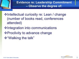 Evidence re: Leadership Commitment
– Observe the degree of:

Intellectual curiosity re: Lean / change
(number of books read, conferences
attended)
Integration into communications
Proclivity to advance change
“Walking the talk”

© 2011 Karen Martin & Associates

5

 