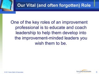 Our Vital (and often forgotten) Role

One of the key roles of an improvement
professional is to educate and coach
leadership to help them develop into
the improvement-minded leaders you
wish them to be.

© 2011 Karen Martin & Associates

6

 