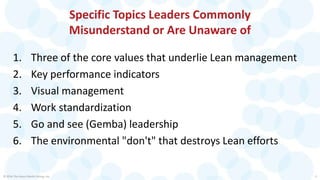 Specific Topics Leaders Commonly
Misunderstand or Are Unaware of
1. Three of the core values that underlie Lean management
2. Key performance indicators
3. Visual management
4. Work standardization
5. Go and see (Gemba) leadership
6. The environmental "don't" that destroys Lean efforts
© 2016 The Karen Martin Group, Inc. 3
 