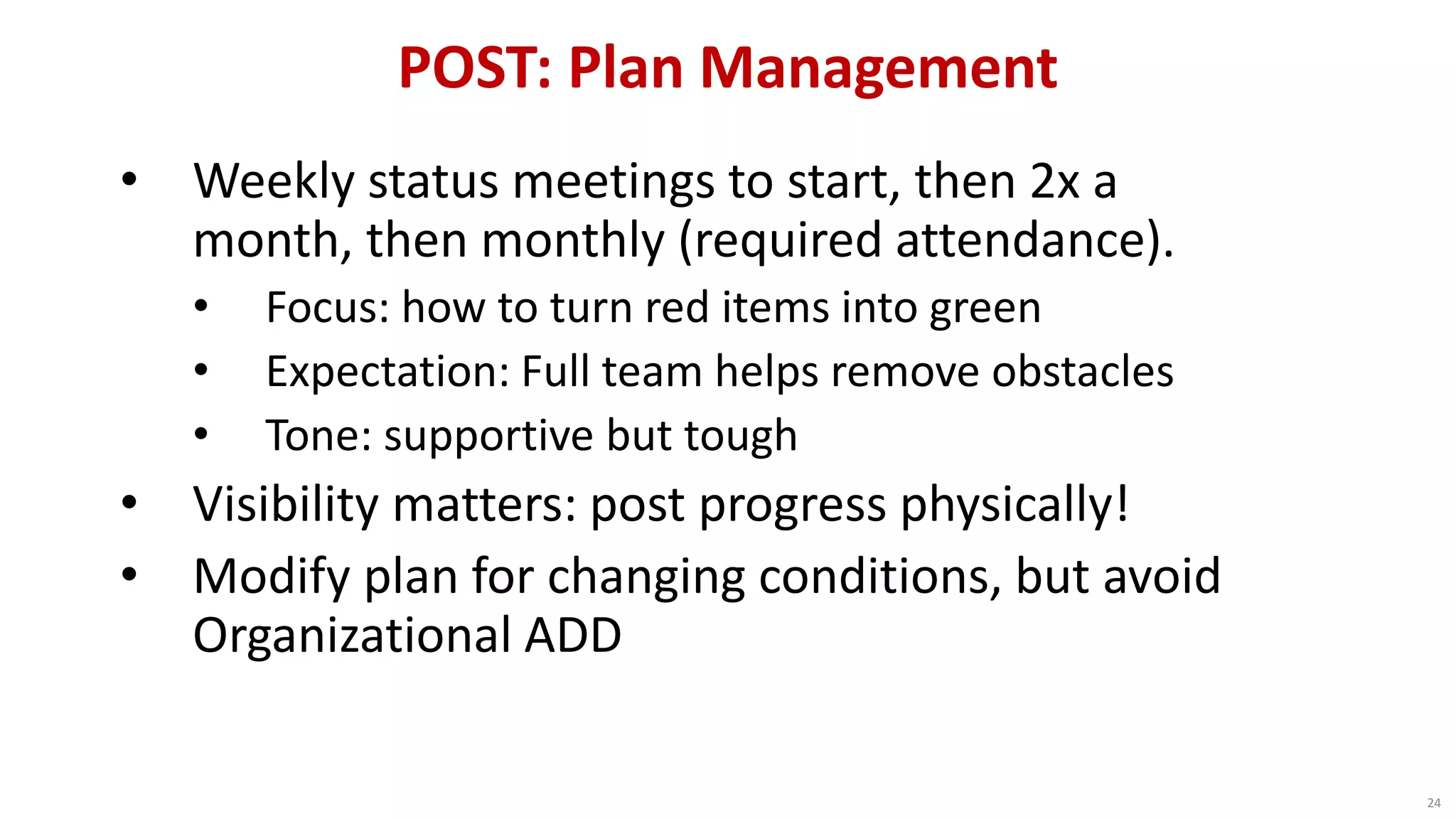POST: Plan Management
24
• Weekly status meetings to start, then 2x a
month, then monthly (required attendance).
• Focus: how to turn red items into green
• Expectation: Full team helps remove obstacles
• Tone: supportive but tough
• Visibility matters: post progress physically!
• Modify plan for changing conditions, but avoid
Organizational ADD
 