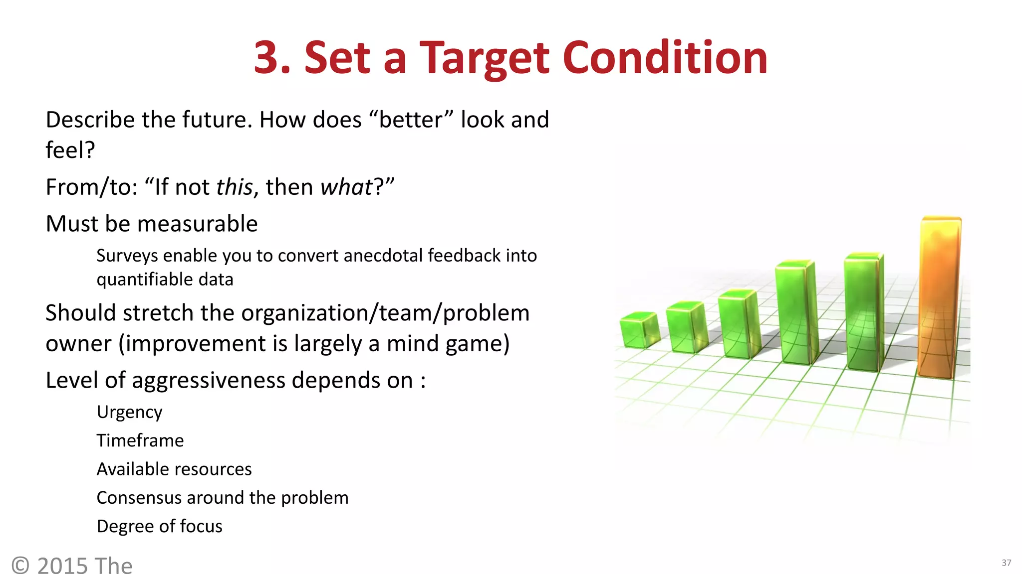 Describe the future. How does “better” look and
feel?
From/to: “If not this, then what?”
Must be measurable
Surveys enable you to convert anecdotal feedback into
quantifiable data
Should stretch the organization/team/problem
owner (improvement is largely a mind game)
Level of aggressiveness depends on :
Urgency
Timeframe
Available resources
Consensus around the problem
Degree of focus
© 2015 The 37
3. Set a Target Condition
 