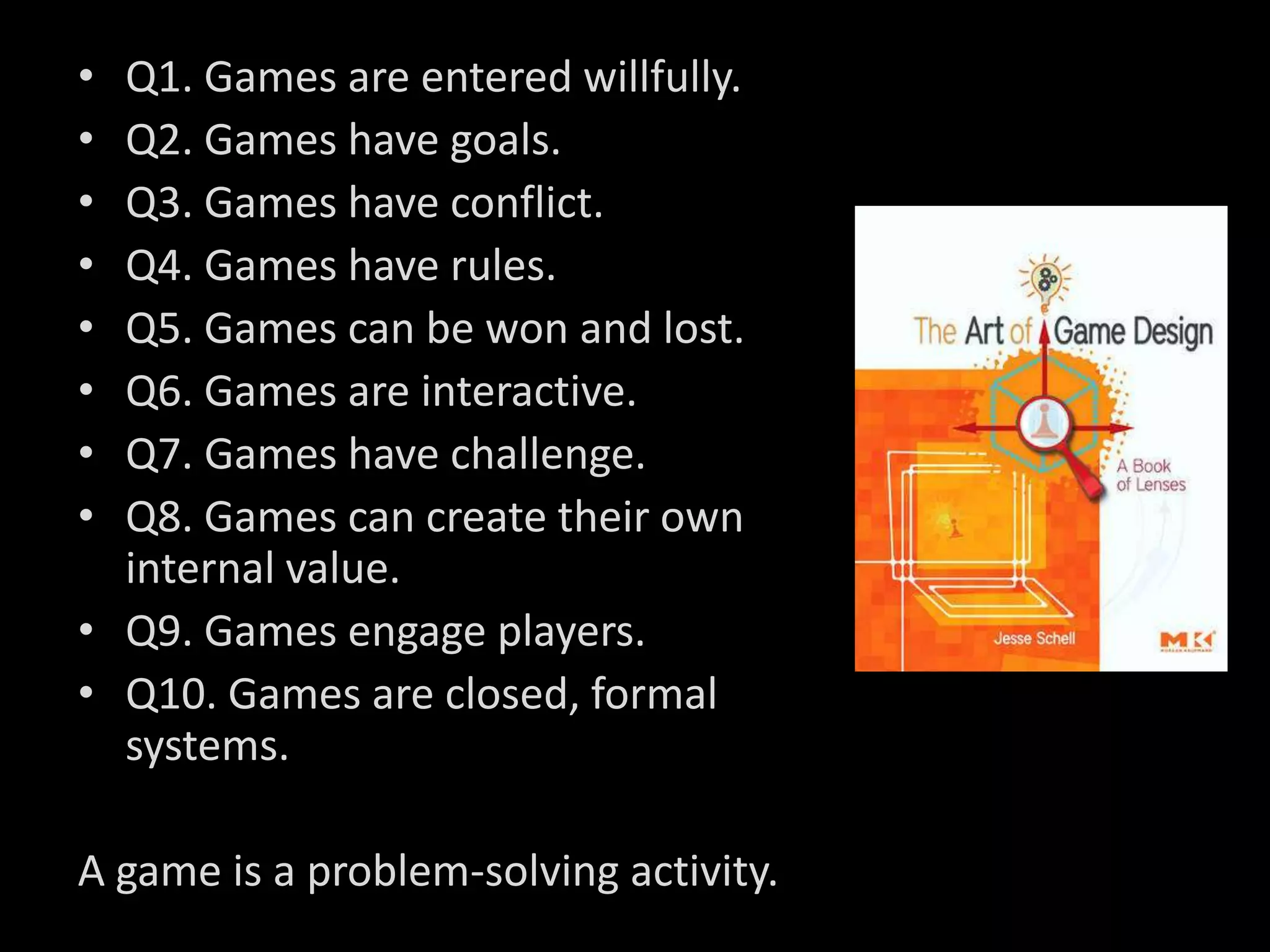 • Q1. Games are entered willfully.
• Q2. Games have goals.
• Q3. Games have conflict.
• Q4. Games have rules.
• Q5. Games can be won and lost.
• Q6. Games are interactive.
• Q7. Games have challenge.
• Q8. Games can create their own
  internal value.
• Q9. Games engage players.
• Q10. Games are closed, formal
  systems.

A game is a problem-solving activity.
 