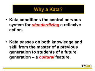 Why a Kata?
• Kata conditions the central nervous
system for standardizing a reflexive
action.
• Kata passes on both knowledge and
skill from the master of a previous
generation to students of a future
generation – a cultural feature.
 