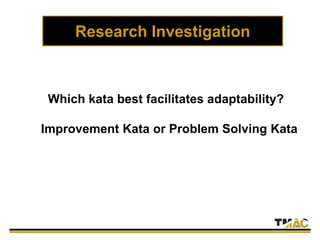 Research Investigation
Which kata best facilitates adaptability?
Improvement Kata or Problem Solving Kata
 