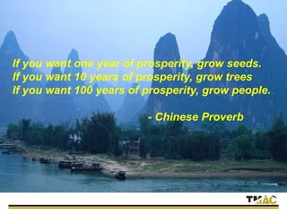 If you want one year of prosperity, grow seeds.
If you want 10 years of prosperity, grow trees
If you want 100 years of prosperity, grow people.
- Chinese Proverb
 