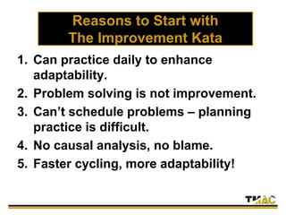 Reasons to Start with
The Improvement Kata
1. Can practice daily to enhance
adaptability.
2. Problem solving is not improvement.
3. Can’t schedule problems – planning
practice is difficult.
4. No causal analysis, no blame.
5. Faster cycling, more adaptability!
 