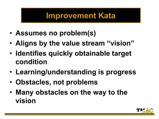 Improvement Kata
• Assumes no problem(s)
• Aligns by the value stream “vision”
• Identifies quickly obtainable target
condition
• Learning/understanding is progress
• Obstacles, not problems
• Many obstacles on the way to the
vision
 