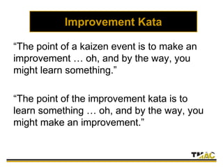 Improvement Kata
“The point of a kaizen event is to make an
improvement … oh, and by the way, you
might learn something.”
“The point of the improvement kata is to
learn something … oh, and by the way, you
might make an improvement.”
 