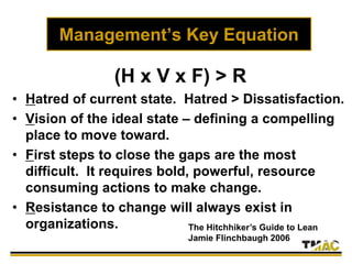 Management’s Key Equation
(H x V x F) > R
• Hatred of current state. Hatred > Dissatisfaction.
• Vision of the ideal state – defining a compelling
place to move toward.
• First steps to close the gaps are the most
difficult. It requires bold, powerful, resource
consuming actions to make change.
• Resistance to change will always exist in
organizations. The Hitchhiker’s Guide to Lean
Jamie Flinchbaugh 2006
 