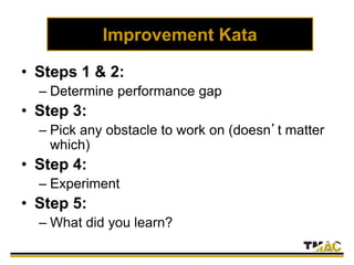Improvement Kata
• Steps 1 & 2:
– Determine performance gap
• Step 3:
– Pick any obstacle to work on (doesn’t matter
which)
• Step 4:
– Experiment
• Step 5:
– What did you learn?
 
