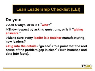 Lean Leadership Checklist (LEI)
Do you:
Ask 5 whys, or is it 1 “who?”
Show respect by asking questions, or is it “giving
answers.”
Make sure every leader is a teacher manufacturing
new leaders?
Dig into the details (“go see”) to a point that the root
cause of the problem/gap is clear” (Turn hunches and
data into facts).
 