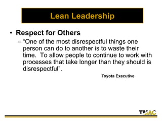 Lean Leadership
• Respect for Others
– “One of the most disrespectful things one
person can do to another is to waste their
time. To allow people to continue to work with
processes that take longer than they should is
disrespectful”.
– To what degree has management embraced
this philosophy?
Toyota Executive
 