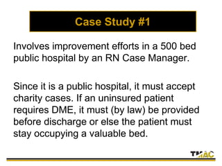 Case Study #1
Involves improvement efforts in a 500 bed
public hospital by an RN Case Manager.
Since it is a public hospital, it must accept
charity cases. If an uninsured patient
requires DME, it must (by law) be provided
before discharge or else the patient must
stay occupying a valuable bed.
 