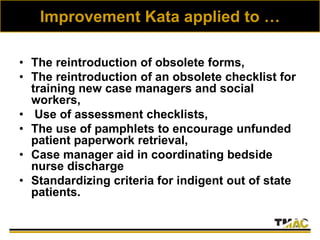 Improvement Kata applied to …
• The reintroduction of obsolete forms,
• The reintroduction of an obsolete checklist for
training new case managers and social
workers,
• Use of assessment checklists,
• The use of pamphlets to encourage unfunded
patient paperwork retrieval,
• Case manager aid in coordinating bedside
nurse discharge
• Standardizing criteria for indigent out of state
patients.
 