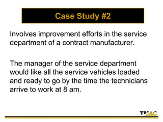 Case Study #2
Involves improvement efforts in the service
department of a contract manufacturer.
The manager of the service department
would like all the service vehicles loaded
and ready to go by the time the technicians
arrive to work at 8 am.
 