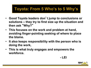 Toyota: From 5 Who’s to 5 Why’s
• Good Toyota leaders don’t jump to conclusions or
solutions – they try to first size up the situation and
then ask “Why?”
• This focuses on the work and problem at hand,
avoiding finger-pointing seeking of where to place
the blame.
• It also keeps responsibility with the person who is
doing the work,
• This is what truly engages and empowers the
workforce.
- LEI
 