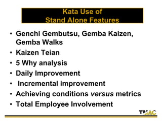 Kata Use of
Stand Alone Features
• Genchi Gembutsu, Gemba Kaizen,
Gemba Walks
• Kaizen Teian
• 5 Why analysis
• Daily Improvement
• Incremental improvement
• Achieving conditions versus metrics
• Total Employee Involvement
 