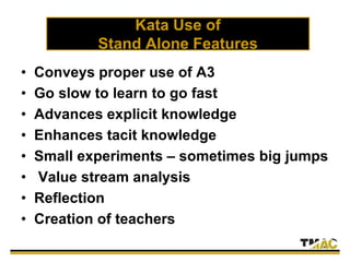 Kata Use of
Stand Alone Features
• Conveys proper use of A3
• Go slow to learn to go fast
• Advances explicit knowledge
• Enhances tacit knowledge
• Small experiments – sometimes big jumps
• Value stream analysis
• Reflection
• Creation of teachers
 