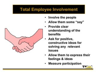 Total Employee Involvement
• Involve the people
• Allow them some “say”
• Provide clear
understanding of the
benefits
• Ask for positive,
constructive ideas for
solving any relevant
issues
• Allow them to express their
feelings & ideas
• Measure participation
 
