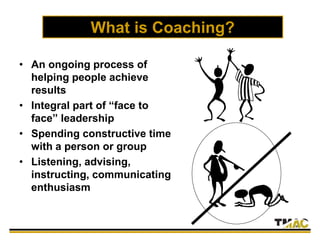 What is Coaching?
• An ongoing process of
helping people achieve
results
• Integral part of “face to
face” leadership
• Spending constructive time
with a person or group
• Listening, advising,
instructing, communicating
enthusiasm
 