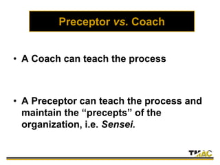 Preceptor vs. Coach
• A Coach can teach the process
• A Preceptor can teach the process and
maintain the “precepts” of the
organization, i.e. Sensei.
 
