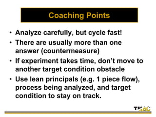 Coaching Points
• Analyze carefully, but cycle fast!
• There are usually more than one
answer (countermeasure)
• If experiment takes time, don’t move to
another target condition obstacle
• Use lean principals (e.g. 1 piece flow),
process being analyzed, and target
condition to stay on track.
 