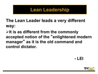 Lean Leadership
The Lean Leader leads a very different
way:
It is as different from the commonly
accepted notion of the “enlightened modern
manager” as it is the old command and
control dictator.
- LEI
 