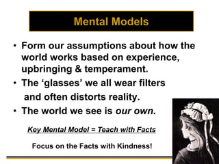 Mental Models
• Form our assumptions about how the
world works based on experience,
upbringing & temperament.
• The ‘glasses’ we all wear filters
and often distorts reality.
• The world we see is our own.
Key Mental Model = Teach with Facts
If so, what must we do?Focus on the Facts with Kindness!
 