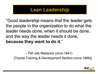 Lean Leadership
“Good leadership means that the leader gets
the people in the organization to do what the
leader needs done, when it should be done,
and the way the leader needs it done,
because they want to do it.”
- TWI Job Relations (circa 1941)
[Toyota Training & Development Section (circa 1989)]
 