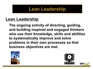 Lean Leadership
Lean Leadership
The ongoing activity of directing, guiding,
and building inspired and engaged thinkers
who use their knowledge, skills and abilities
to systematically improve and solve
problems in their own processes so that
business objectives are met.
 