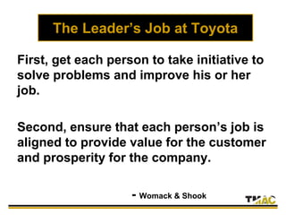 The Leader’s Job at Toyota
First, get each person to take initiative to
solve problems and improve his or her
job.
Second, ensure that each person’s job is
aligned to provide value for the customer
and prosperity for the company.
- Womack & Shook
 