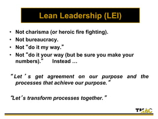 Lean Leadership (LEI)
• Not charisma (or heroic fire fighting).
• Not bureaucracy.
• Not “do it my way.”
• Not “do it your way (but be sure you make your
numbers).” Instead …
“ Let ’ s get agreement on our purpose and the
processes that achieve our purpose.”
“Let’s transform processes together.”
 